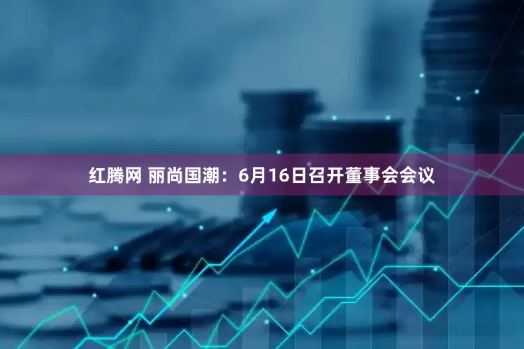 红腾网 丽尚国潮：6月16日召开董事会会议