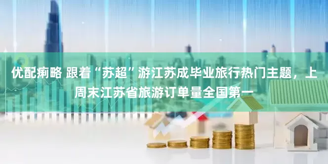 优配痢略 跟着“苏超”游江苏成毕业旅行热门主题，上周末江苏省旅游订单量全国第一