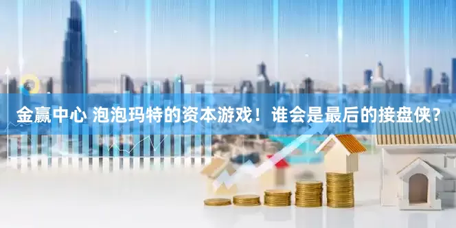 金赢中心 泡泡玛特的资本游戏！谁会是最后的接盘侠？