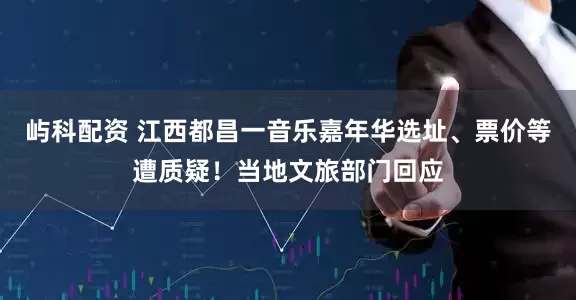 屿科配资 江西都昌一音乐嘉年华选址、票价等遭质疑！当地文旅部门回应