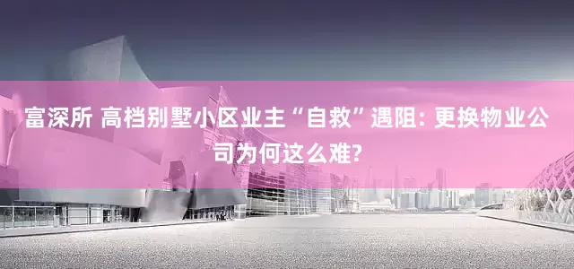 富深所 高档别墅小区业主“自救”遇阻: 更换物业公司为何这么难?