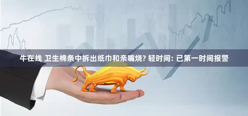 牛在线 卫生棉条中拆出纸巾和亲嘴烧? 轻时间: 已第一时间报警