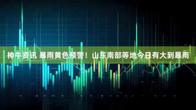 神牛资讯 暴雨黄色预警！山东南部等地今日有大到暴雨