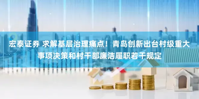 宏泰证券 求解基层治理痛点！青岛创新出台村级重大事项决策和村干部廉洁履职若干规定