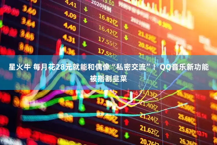 星火牛 每月花28元就能和偶像“私密交流”！QQ音乐新功能被指割韭菜