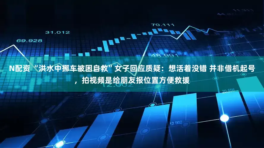 N配资 “洪水中挪车被困自救”女子回应质疑：想活着没错 并非借机起号，拍视频是给朋友报位置方便救援