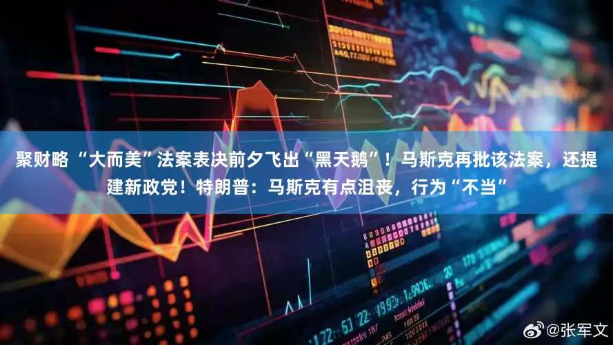 聚财略 “大而美”法案表决前夕飞出“黑天鹅”！马斯克再批该法案，还提建新政党！特朗普：马斯克有点沮丧，行为“不当”