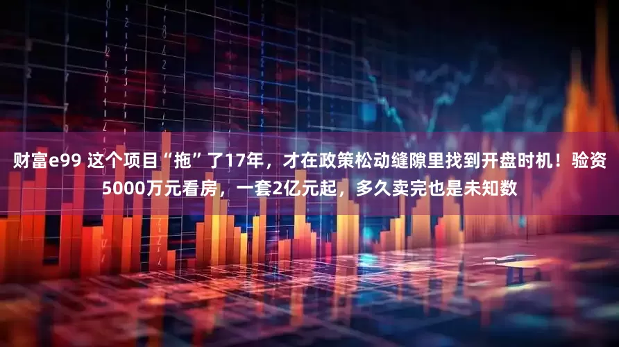 财富e99 这个项目“拖”了17年，才在政策松动缝隙里找到开盘时机！验资5000万元看房，一套2亿元起，多久卖完也是未知数