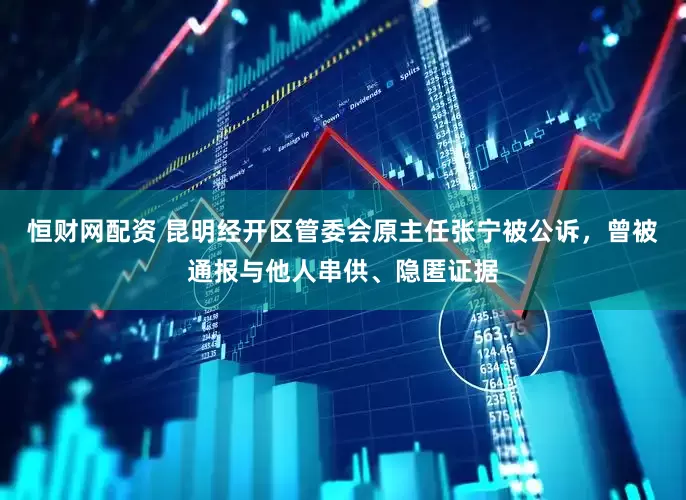 恒财网配资 昆明经开区管委会原主任张宁被公诉，曾被通报与他人串供、隐匿证据