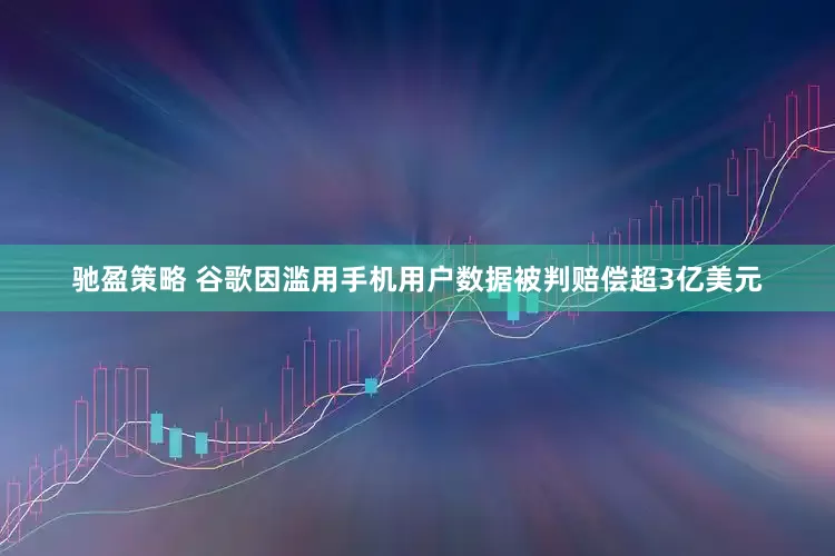 驰盈策略 谷歌因滥用手机用户数据被判赔偿超3亿美元