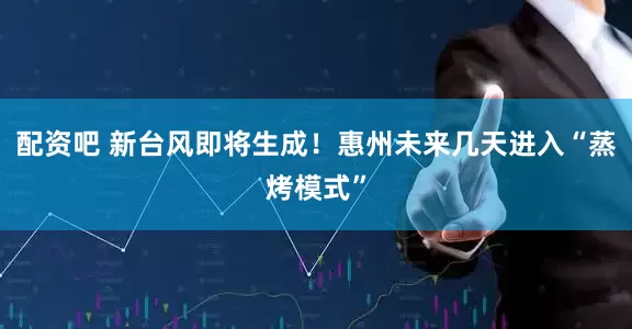 配资吧 新台风即将生成！惠州未来几天进入“蒸烤模式”