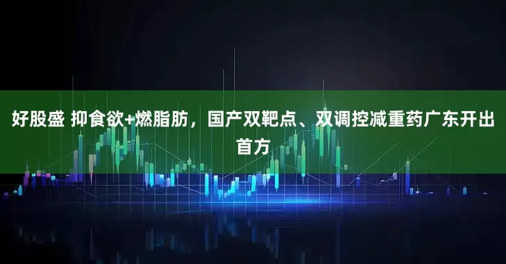 好股盛 抑食欲+燃脂肪，国产双靶点、双调控减重药广东开出首方