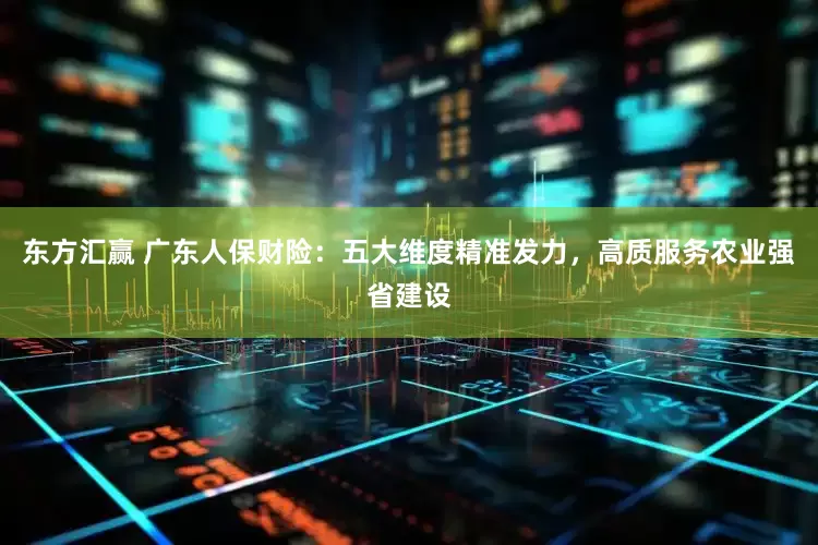 东方汇赢 广东人保财险：五大维度精准发力，高质服务农业强省建设