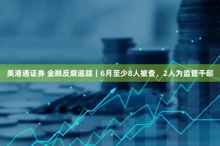 美港通证券 金融反腐追踪｜6月至少8人被查，2人为监管干部