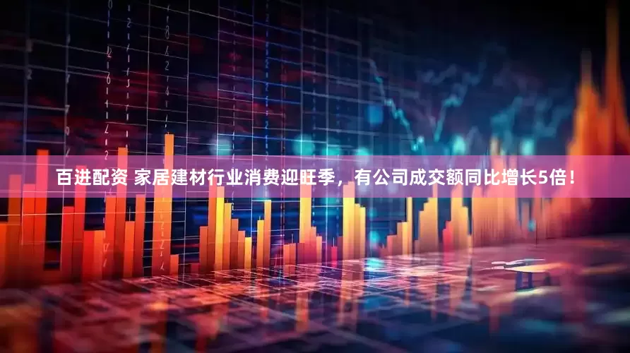 百进配资 家居建材行业消费迎旺季，有公司成交额同比增长5倍！