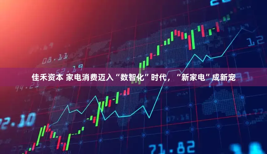佳禾资本 家电消费迈入“数智化”时代，“新家电”成新宠