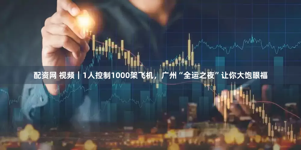 配资网 视频｜1人控制1000架飞机，广州“全运之夜”让你大饱眼福