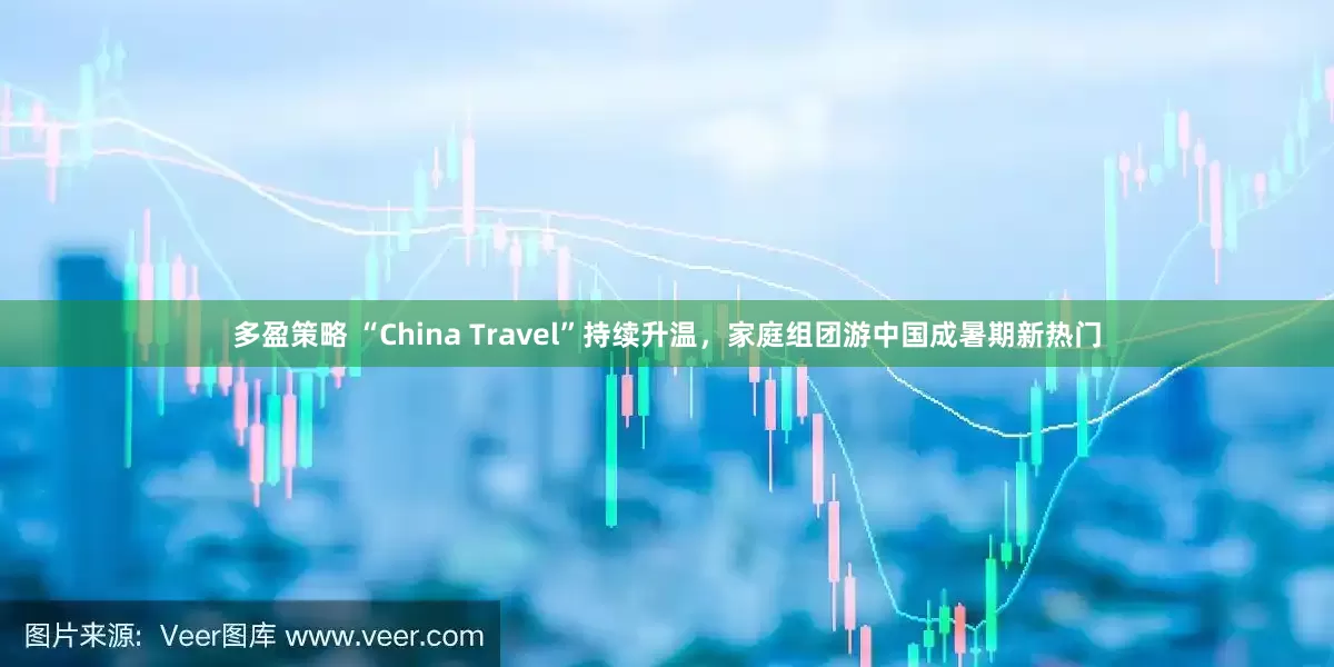 多盈策略 “China Travel”持续升温,家庭组团游中国成暑期新热门