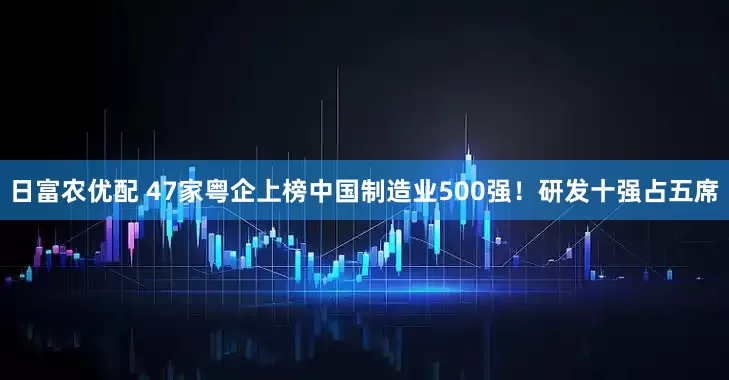 日富农优配 47家粤企上榜中国制造业500强!研发十强占五席