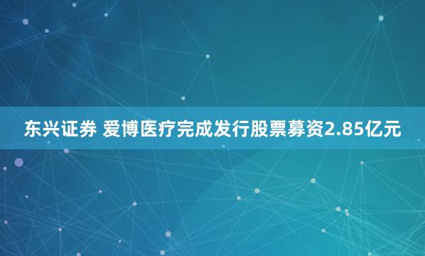 东兴证券 爱博医疗完成发行股票募资2.85亿元