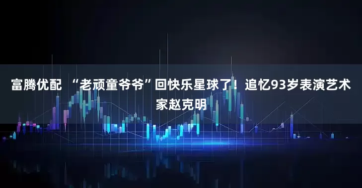 富腾优配  “老顽童爷爷”回快乐星球了!追忆93岁表演艺术家赵克明