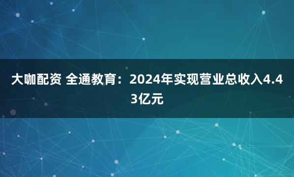 大咖配资 全通教育:2024年实现营业总收入4.43亿元