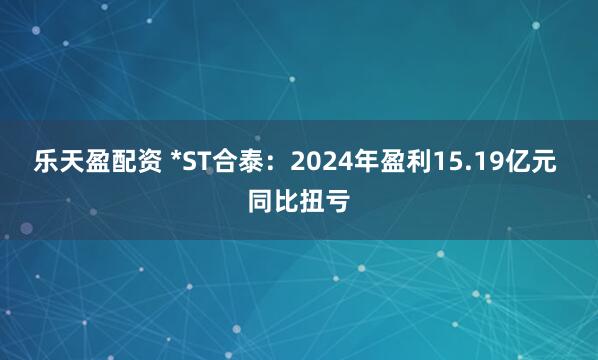 乐天盈配资 *ST合泰:2024年盈利15.19亿元 同比扭亏