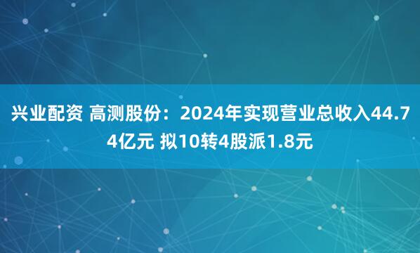 兴业配资 高测股份:2024年实现营业总收入44.74亿元 拟10转4股派1.8元