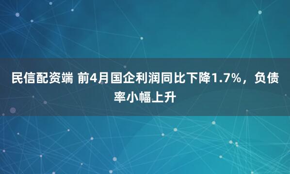 民信配资端 前4月国企利润同比下降1.7%,负债率小幅上升