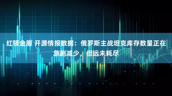 红领金服 开源情报数据：俄罗斯主战坦克库存数量正在急剧减少，但远未耗尽