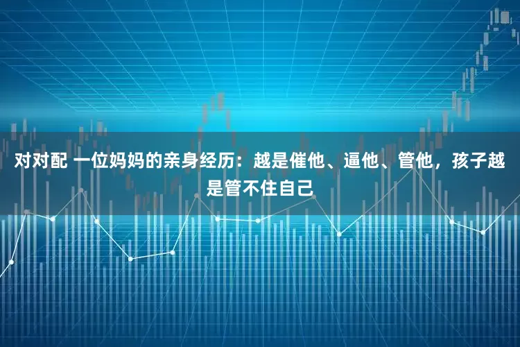 对对配 一位妈妈的亲身经历:越是催他、逼他、管他,孩子越是管不住自己