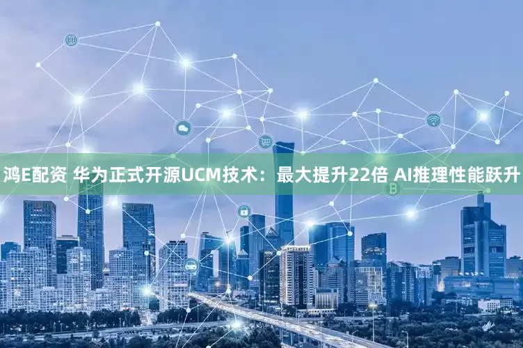 鸿E配资 华为正式开源UCM技术：最大提升22倍 AI推理性能跃升